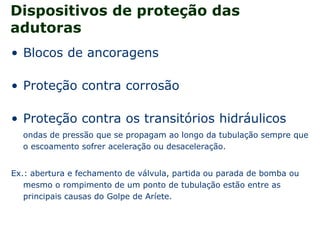 Dispositivos de proteção das
adutoras
• Blocos de ancoragens
• Proteção contra corrosão
• Proteção contra os transitórios hidráulicos
ondas de pressão que se propagam ao longo da tubulação sempre que
o escoamento sofrer aceleração ou desaceleração.
Ex.: abertura e fechamento de válvula, partida ou parada de bomba ou
mesmo o rompimento de um ponto de tubulação estão entre as
principais causas do Golpe de Aríete.
 