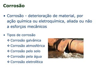 Corrosão
• Corrosão - deterioração de material, por
ação química ou eletroquímica, aliada ou não
a esforços mecânicos
• Tipos de corrosão
 Corrosão galvânica
 Corrosão atmosférica
 Corrosão pelo solo
 Corrosão pela água
 Corrosão eletrolítica
 