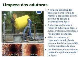 Limpeza das adutoras
• A limpeza periódica das
adutoras é uma forma de
manter a capacidade de um
sistema de adução e
distribuição de água.
• O objetivo da limpeza é
retirar os tubérculos, lodo, e
outros materiais depositados
nas paredes dos tubos.
• Além de restaurar a
capacidade de adução da
adutora, também é garantida
melhor qualidade da água.
• Um PIG é lançado na adutora
utilizando a própria pressão
de água.
 