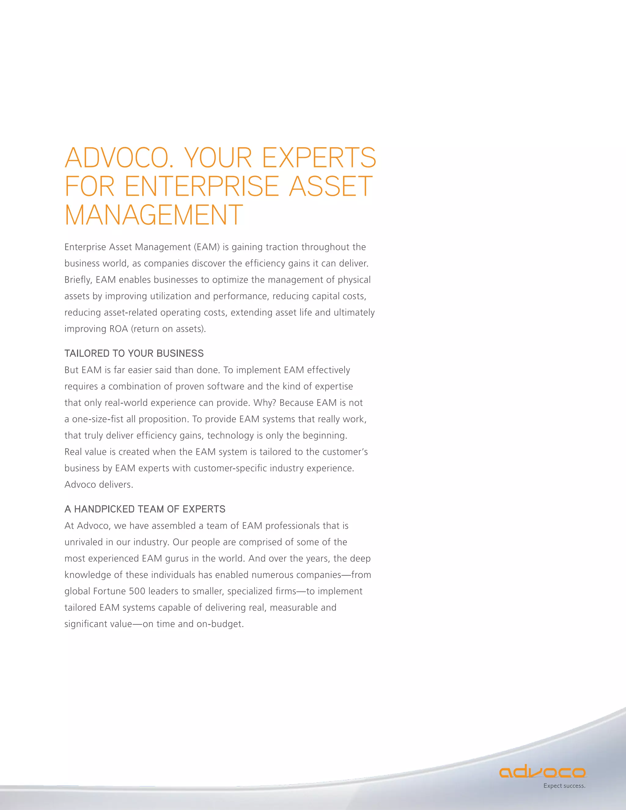 ADVOCO. YOUR EXPERTS
FOR ENTERPRISE ASSET
MANAGEMENT
Enterprise Asset Management (EAM) is gaining traction throughout the
business world, as companies discover the efficiency gains it can deliver.
Briefly, EAM enables businesses to optimize the management of physical
assets by improving utilization and performance, reducing capital costs,
reducing asset-related operating costs, extending asset life and ultimately
improving ROA (return on assets).

TAILORED TO YOUR BUSINESS
But EAM is far easier said than done. To implement EAM effectively
requires a combination of proven software and the kind of expertise
that only real-world experience can provide. Why? Because EAM is not
a one-size-fist all proposition. To provide EAM systems that really work,
that truly deliver efficiency gains, technology is only the beginning.
Real value is created when the EAM system is tailored to the customer’s
business by EAM experts with customer-specific industry experience.
Advoco delivers.

A HANDPICKED TEAM OF EXPERTS
At Advoco, we have assembled a team of EAM professionals that is
unrivaled in our industry. Our people are comprised of some of the
most experienced EAM gurus in the world. And over the years, the deep
knowledge of these individuals has enabled numerous companies—from
global Fortune 500 leaders to smaller, specialized firms—to implement
tailored EAM systems capable of delivering real, measurable and
significant value—on time and on-budget.




                                                                              Expect success.
 