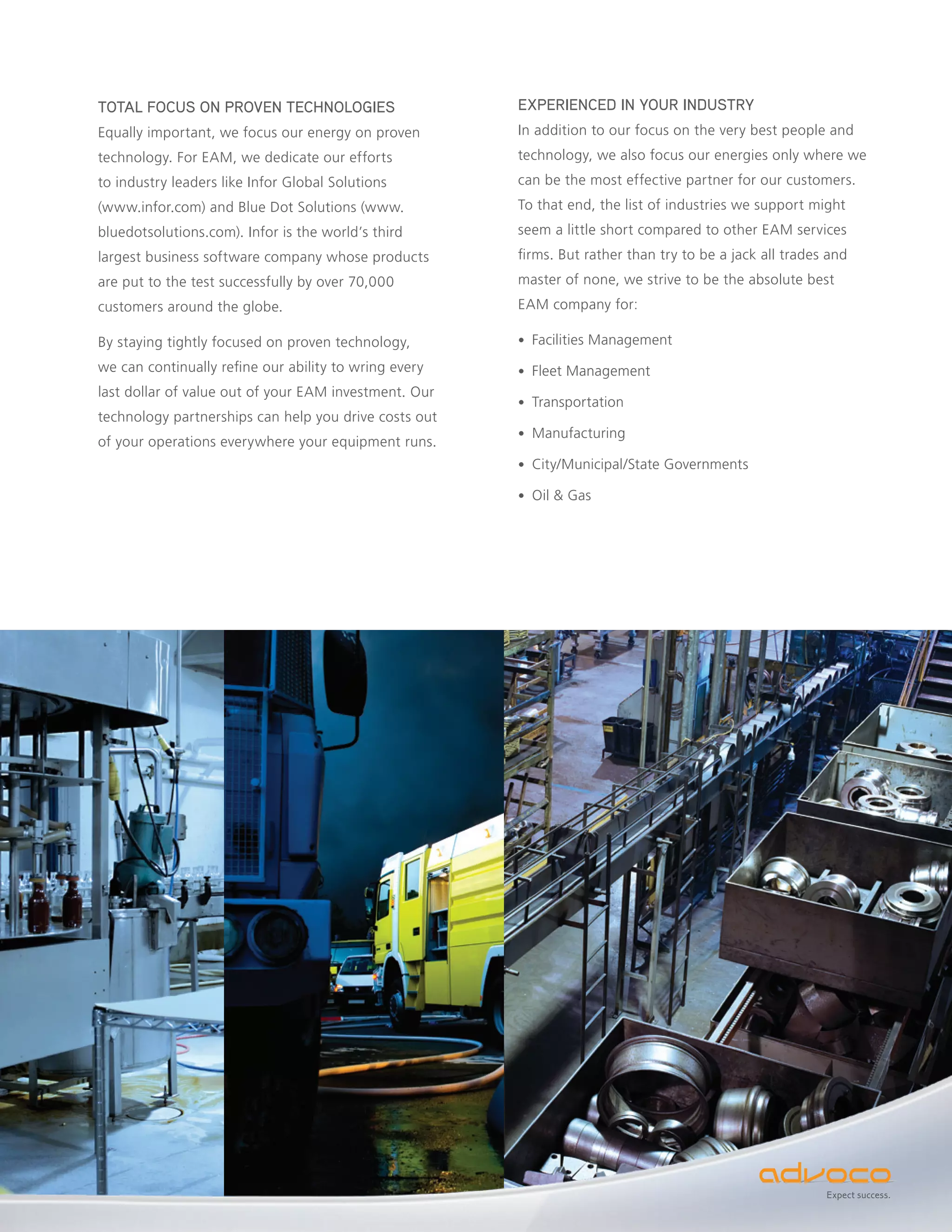 TOTAL FOCUS ON PROVEN TECHNOLOGIES                     EXPERIENCED IN YOUR INDUSTRY
Equally important, we focus our energy on proven       In addition to our focus on the very best people and
technology. For EAM, we dedicate our efforts           technology, we also focus our energies only where we
to industry leaders like Infor Global Solutions        can be the most effective partner for our customers.
(www.infor.com) and Blue Dot Solutions (www.           To that end, the list of industries we support might
bluedotsolutions.com). Infor is the world’s third      seem a little short compared to other EAM services
largest business software company whose products       firms. But rather than try to be a jack all trades and
are put to the test successfully by over 70,000        master of none, we strive to be the absolute best
customers around the globe.                            EAM company for:

By staying tightly focused on proven technology,       • Facilities Management

we can continually refine our ability to wring every   • Fleet Management
last dollar of value out of your EAM investment. Our
                                                       • Transportation
technology partnerships can help you drive costs out
                                                       • Manufacturing
of your operations everywhere your equipment runs.
                                                       • City/Municipal/State Governments

                                                       • Oil & Gas




                                                                                                         Expect success.
 