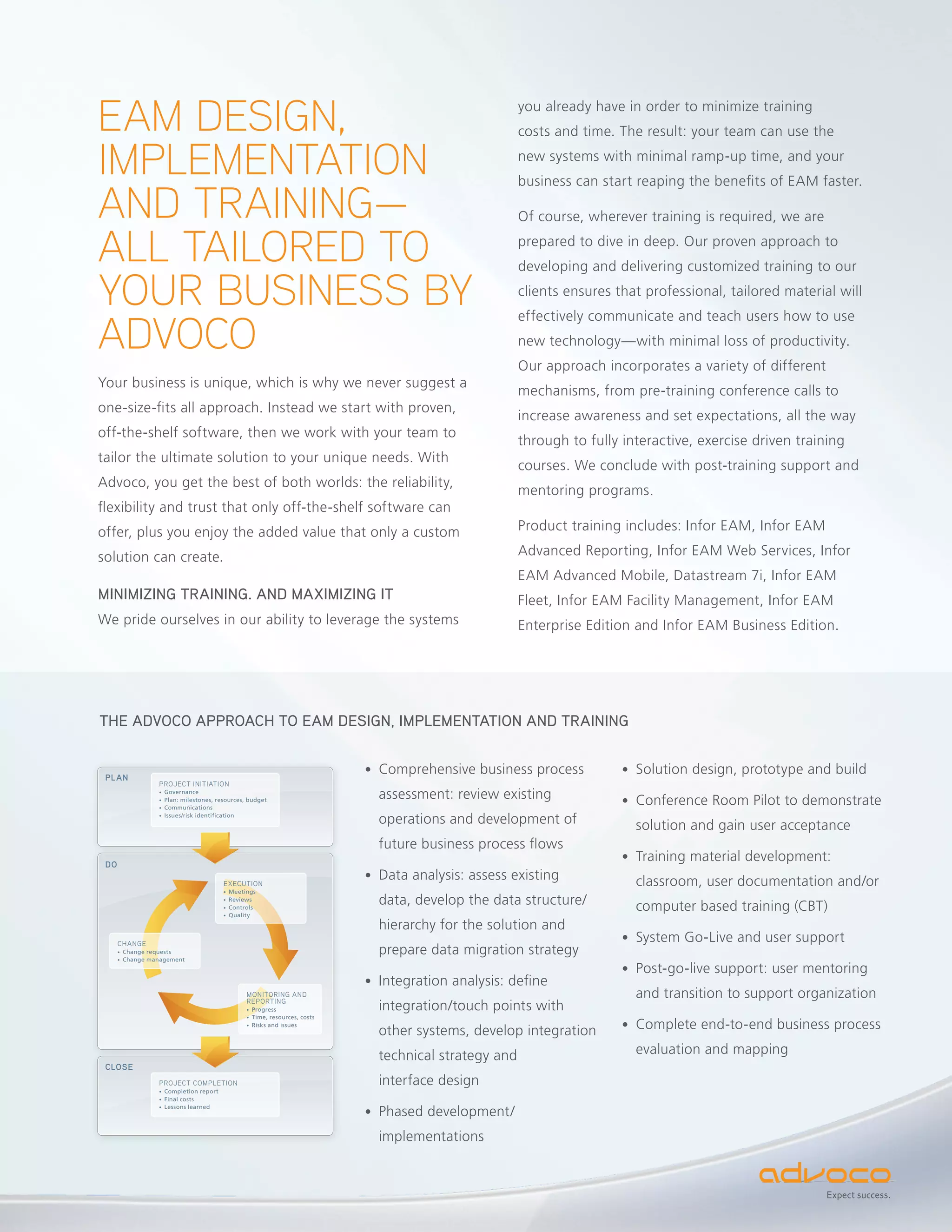 EAM DESIGN,                                                                                            you already have in order to minimize training
                                                                                                       costs and time. The result: your team can use the

IMPLEMENTATION                                                                                         new systems with minimal ramp-up time, and your
                                                                                                       business can start reaping the benefits of EAM faster.

AND TRAINING—                                                                                          Of course, wherever training is required, we are

ALL TAILORED TO                                                                                        prepared to dive in deep. Our proven approach to
                                                                                                       developing and delivering customized training to our

YOUR BUSINESS BY                                                                                       clients ensures that professional, tailored material will


ADVOCO
                                                                                                       effectively communicate and teach users how to use
                                                                                                       new technology—with minimal loss of productivity.
                                                                                                       Our approach incorporates a variety of different
Your business is unique, which is why we never suggest a
                                                                                                       mechanisms, from pre-training conference calls to
one-size-fits all approach. Instead we start with proven,
                                                                                                       increase awareness and set expectations, all the way
off-the-shelf software, then we work with your team to
                                                                                                       through to fully interactive, exercise driven training
tailor the ultimate solution to your unique needs. With
                                                                                                       courses. We conclude with post-training support and
Advoco, you get the best of both worlds: the reliability,
                                                                                                       mentoring programs.
flexibility and trust that only off-the-shelf software can
offer, plus you enjoy the added value that only a custom                                               Product training includes: Infor EAM, Infor EAM

solution can create.                                                                                   Advanced Reporting, Infor EAM Web Services, Infor
                                                                                                       EAM Advanced Mobile, Datastream 7i, Infor EAM
MINIMIZING TRAINING. AND MAXIMIZING IT                                                                 Fleet, Infor EAM Facility Management, Infor EAM
We pride ourselves in our ability to leverage the systems                                              Enterprise Edition and Infor EAM Business Edition.




THE ADVOCO APPROACH TO EAM DESIGN, IMPLEMENTATION AND TRAINING


                                                                            • Comprehensive business process            • Solution design, prototype and build
 PLAN
                   PROJECT INITIATION
                   • Governance
                   • Plan: milestones, resources, budget
                                                                              assessment: review existing               • Conference Room Pilot to demonstrate
                   • Communications
                   • Issues/risk identiﬁcation
                                                                              operations and development of               solution and gain user acceptance
                                                                              future business process flows
                                                                                                                        • Training material development:
 DO

                                         EXECUTION
                                                                            • Data analysis: assess existing              classroom, user documentation and/or
                                         • Meetings
                                         • Reviews
                                         • Controls
                                                                              data, develop the data structure/           computer based training (CBT)
                                         • Quality

                                                                              hierarchy for the solution and
      CHANGE
                                                                                                                        • System Go-Live and user support
      •   Change requests                                                     prepare data migration strategy
      •   Change management
                                                                                                                        • Post-go-live support: user mentoring
                                                                            • Integration analysis: define
                                                 MONITORING AND
                                                 REPORTING
                                                                                                                          and transition to support organization
                                                 • Progress                   integration/touch points with
                                                 • Time, resources, costs
                                                 • Risks and issues
                                                                              other systems, develop integration        • Complete end-to-end business process

                                                                              technical strategy and                      evaluation and mapping
 CLOSE
                   PROJECT COMPLETION                                         interface design
                   • Completion report
                   • Final costs

                                                                            • Phased development/
                   • Lessons learned




                                                                              implementations


                                                                                                                                                          Expect success.
 