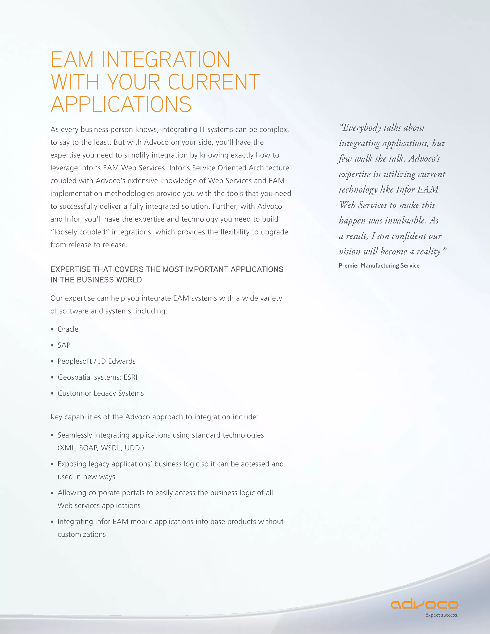 EAM INTEGRATION
WITH YOUR CURRENT
APPLICATIONS
As every business person knows, integrating IT systems can be complex,      “Everybody talks about
to say to the least. But with Advoco on your side, you’ll have the          integrating applications, but
expertise you need to simplify integration by knowing exactly how to
                                                                            few walk the talk. Advoco’s
leverage Infor’s EAM Web Services. Infor’s Service Oriented Architecture
                                                                            expertise in utilizing current
coupled with Advoco’s extensive knowledge of Web Services and EAM
implementation methodologies provide you with the tools that you need       technology like Infor EAM
to successfully deliver a fully integrated solution. Further, with Advoco   Web Services to make this
and Infor, you’ll have the expertise and technology you need to build       happen was invaluable. As
“loosely coupled” integrations, which provides the flexibility to upgrade
                                                                            a result, I am confident our
from release to release.
                                                                            vision will become a reality.”
                                                                            Premier Manufacturing Service
EXPERTISE THAT COVERS THE MOST IMPORTANT APPLICATIONS
IN THE BUSINESS WORLD

Our expertise can help you integrate EAM systems with a wide variety
of software and systems, including:

• Oracle

• SAP

• Peoplesoft / JD Edwards

• Geospatial systems: ESRI

• Custom or Legacy Systems


Key capabilities of the Advoco approach to integration include:

• Seamlessly integrating applications using standard technologies
  (XML, SOAP, WSDL, UDDI)

• Exposing legacy applications’ business logic so it can be accessed and
  used in new ways

• Allowing corporate portals to easily access the business logic of all
  Web services applications

• Integrating Infor EAM mobile applications into base products without
  customizations




                                                                                                            Expect success.
 