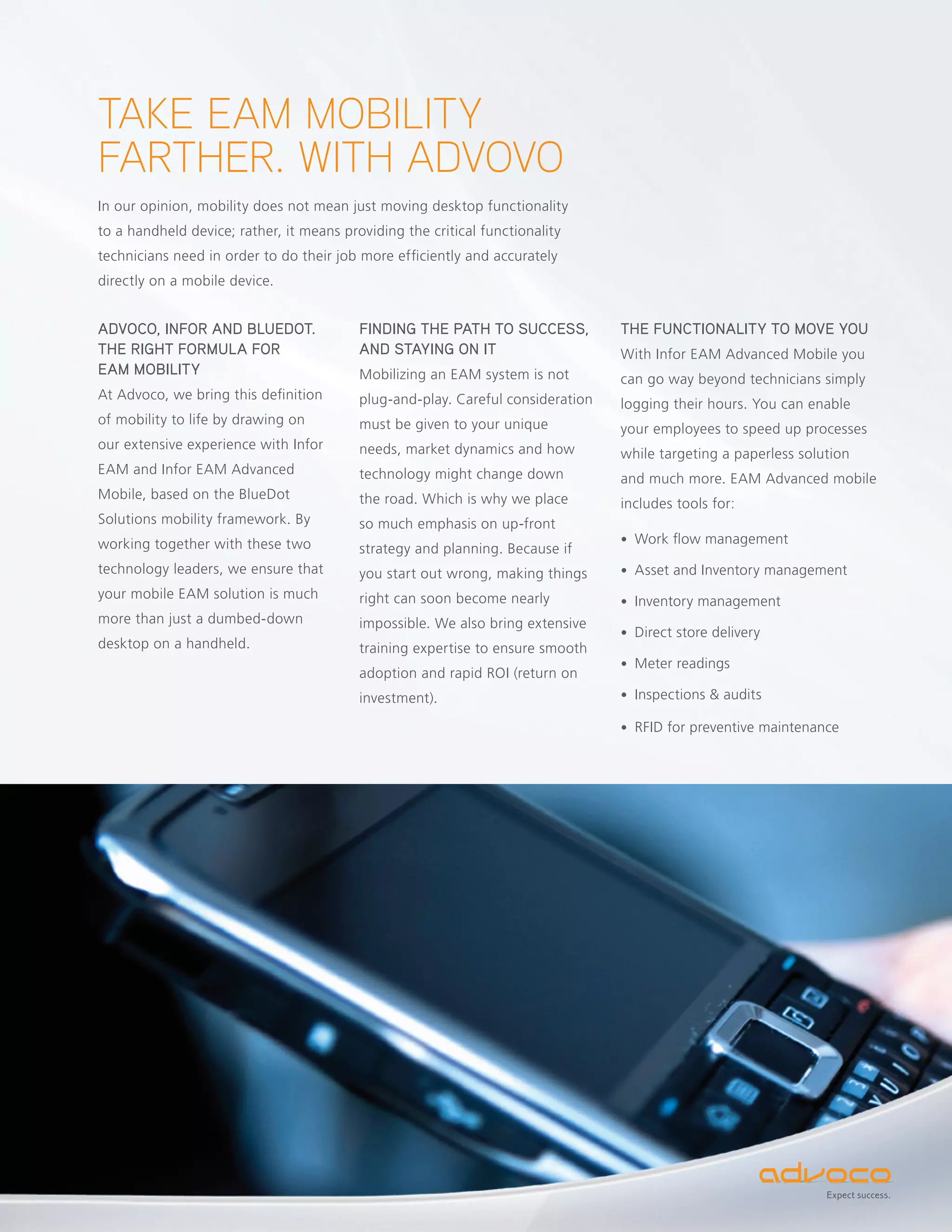TAKE EAM MOBILITY
FARTHER. WITH ADVOVO
In our opinion, mobility does not mean just moving desktop functionality
to a handheld device; rather, it means providing the critical functionality
technicians need in order to do their job more efficiently and accurately
directly on a mobile device.


ADVOCO, INFOR AND BLUEDOT.                FINDING THE PATH TO SUCCESS,           THE FUNCTIONALITY TO MOVE YOU
THE RIGHT FORMULA FOR                     AND STAYING ON IT                      With Infor EAM Advanced Mobile you
EAM MOBILITY                              Mobilizing an EAM system is not        can go way beyond technicians simply
At Advoco, we bring this definition       plug-and-play. Careful consideration   logging their hours. You can enable
of mobility to life by drawing on         must be given to your unique           your employees to speed up processes
our extensive experience with Infor       needs, market dynamics and how         while targeting a paperless solution
EAM and Infor EAM Advanced                technology might change down           and much more. EAM Advanced mobile
Mobile, based on the BlueDot              the road. Which is why we place        includes tools for:
Solutions mobility framework. By          so much emphasis on up-front
working together with these two                                                  • Work flow management
                                          strategy and planning. Because if
technology leaders, we ensure that        you start out wrong, making things     • Asset and Inventory management
your mobile EAM solution is much          right can soon become nearly           • Inventory management
more than just a dumbed-down              impossible. We also bring extensive
                                                                                 • Direct store delivery
desktop on a handheld.                    training expertise to ensure smooth
                                                                                 • Meter readings
                                          adoption and rapid ROI (return on
                                          investment).                           • Inspections & audits

                                                                                 • RFID for preventive maintenance




                                                                                                                 Expect success.
 