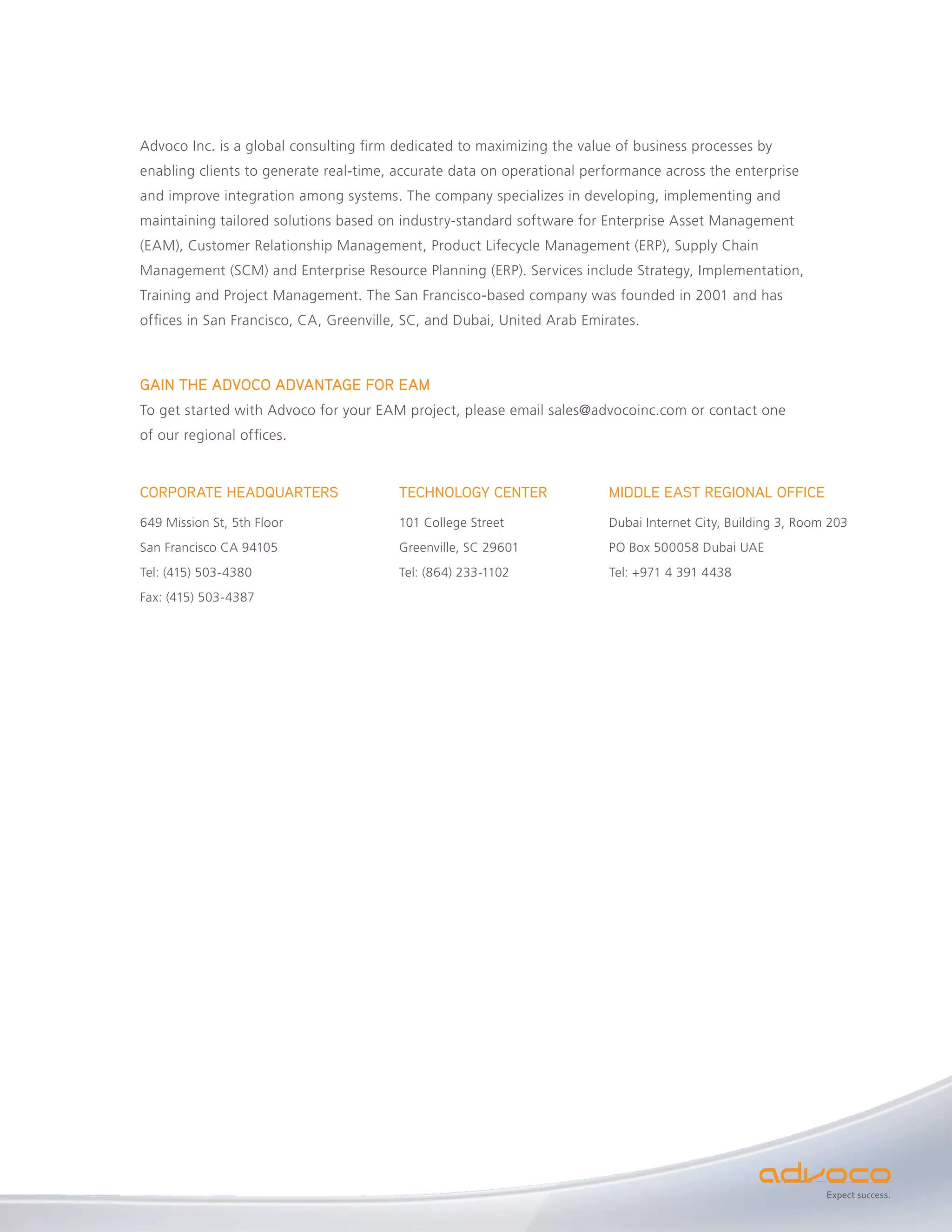 Advoco Inc. is a global consulting firm dedicated to maximizing the value of business processes by
enabling clients to generate real-time, accurate data on operational performance across the enterprise
and improve integration among systems. The company specializes in developing, implementing and
maintaining tailored solutions based on industry-standard software for Enterprise Asset Management
(EAM), Customer Relationship Management, Product Lifecycle Management (ERP), Supply Chain
Management (SCM) and Enterprise Resource Planning (ERP). Services include Strategy, Implementation,
Training and Project Management. The San Francisco-based company was founded in 2001 and has
offices in San Francisco, CA, Greenville, SC, and Dubai, United Arab Emirates.



GAIN THE ADVOCO ADVANTAGE FOR EAM
To get started with Advoco for your EAM project, please email sales@advocoinc.com or contact one
of our regional offices.


CORPORATE HEADQUARTERS                  TECHNOLOGY CENTER                MIDDLE EAST REGIONAL OFFICE
649 Mission St, 5th Floor               101 College Street               Dubai Internet City, Building 3, Room 203
San Francisco CA 94105                  Greenville, SC 29601             PO Box 500058 Dubai UAE
Tel: (415) 503-4380                     Tel: (864) 233-1102              Tel: +971 4 391 4438
Fax: (415) 503-4387




                                                                                                              Expect success.
 