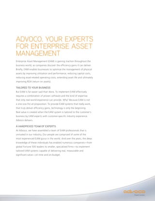 ADVOCO. YOUR EXPERTS
FOR ENTERPRISE ASSET
MANAGEMENT
Enterprise Asset Management (EAM) is gaining traction throughout the
business world, as companies discover the efficiency gains it can deliver.
Briefly, EAM enables businesses to optimize the management of physical
assets by improving utilization and performance, reducing capital costs,
reducing asset-related operating costs, extending asset life and ultimately
improving ROA (return on assets).

TAILORED TO YOUR BUSINESS
But EAM is far easier said than done. To implement EAM effectively
requires a combination of proven software and the kind of expertise
that only real-world experience can provide. Why? Because EAM is not
a one-size-fist all proposition. To provide EAM systems that really work,
that truly deliver efficiency gains, technology is only the beginning.
Real value is created when the EAM system is tailored to the customer’s
business by EAM experts with customer-specific industry experience.
Advoco delivers.

A HANDPICKED TEAM OF EXPERTS
At Advoco, we have assembled a team of EAM professionals that is
unrivaled in our industry. Our people are comprised of some of the
most experienced EAM gurus in the world. And over the years, the deep
knowledge of these individuals has enabled numerous companies—from
global Fortune 500 leaders to smaller, specialized firms—to implement
tailored EAM systems capable of delivering real, measurable and
significant value—on time and on-budget.




                                                                              Expect success.
 