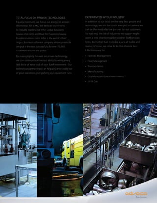 TOTAL FOCUS ON PROVEN TECHNOLOGIES                     EXPERIENCED IN YOUR INDUSTRY
Equally important, we focus our energy on proven       In addition to our focus on the very best people and
technology. For EAM, we dedicate our efforts           technology, we also focus our energies only where we
to industry leaders like Infor Global Solutions        can be the most effective partner for our customers.
(www.infor.com) and Blue Dot Solutions (www.           To that end, the list of industries we support might
bluedotsolutions.com). Infor is the world’s third      seem a little short compared to other EAM services
largest business software company whose products       firms. But rather than try to be a jack all trades and
are put to the test successfully by over 70,000        master of none, we strive to be the absolute best
customers around the globe.                            EAM company for:

By staying tightly focused on proven technology,       • Facilities Management

we can continually refine our ability to wring every   • Fleet Management
last dollar of value out of your EAM investment. Our
                                                       • Transportation
technology partnerships can help you drive costs out
                                                       • Manufacturing
of your operations everywhere your equipment runs.
                                                       • City/Municipal/State Governments

                                                       • Oil & Gas




                                                                                                         Expect success.
 