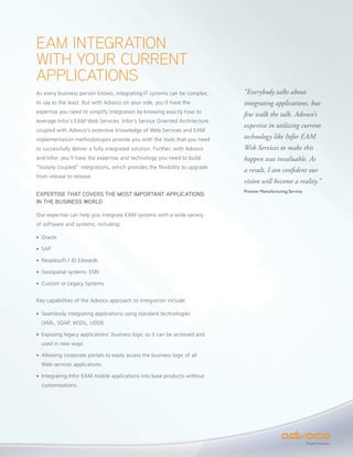 EAM INTEGRATION
WITH YOUR CURRENT
APPLICATIONS
As every business person knows, integrating IT systems can be complex,      “Everybody talks about
to say to the least. But with Advoco on your side, you’ll have the          integrating applications, but
expertise you need to simplify integration by knowing exactly how to
                                                                            few walk the talk. Advoco’s
leverage Infor’s EAM Web Services. Infor’s Service Oriented Architecture
                                                                            expertise in utilizing current
coupled with Advoco’s extensive knowledge of Web Services and EAM
implementation methodologies provide you with the tools that you need       technology like Infor EAM
to successfully deliver a fully integrated solution. Further, with Advoco   Web Services to make this
and Infor, you’ll have the expertise and technology you need to build       happen was invaluable. As
“loosely coupled” integrations, which provides the flexibility to upgrade
                                                                            a result, I am confident our
from release to release.
                                                                            vision will become a reality.”
                                                                            Premier Manufacturing Service
EXPERTISE THAT COVERS THE MOST IMPORTANT APPLICATIONS
IN THE BUSINESS WORLD

Our expertise can help you integrate EAM systems with a wide variety
of software and systems, including:

• Oracle

• SAP

• Peoplesoft / JD Edwards

• Geospatial systems: ESRI

• Custom or Legacy Systems


Key capabilities of the Advoco approach to integration include:

• Seamlessly integrating applications using standard technologies
  (XML, SOAP, WSDL, UDDI)

• Exposing legacy applications’ business logic so it can be accessed and
  used in new ways

• Allowing corporate portals to easily access the business logic of all
  Web services applications

• Integrating Infor EAM mobile applications into base products without
  customizations




                                                                                                            Expect success.
 
