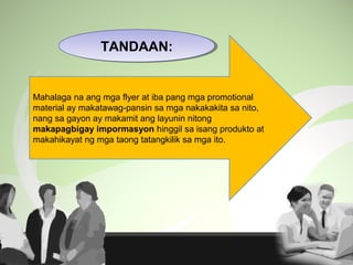 Mahalaga na ang mga flyer at iba pang mga promotional
material ay makatawag-pansin sa mga nakakakita sa nito,
nang sa gayon ay makamit ang layunin nitong
makapagbigay impormasyon hinggil sa isang produkto at
makahikayat ng mga taong tatangkilik sa mga ito.
TANDAAN:TANDAAN:
 