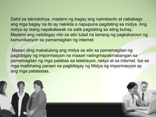 Dahil sa teknolohiya, madami ng bagay ang naiimbento at nababago
ang mga bagay na ito ay nakikila o napupuna pagdating sa midya. Ang
midya ay isang napakalawak na salik pagdating sa ating buhay.
Madami ang naibibigay nito sa atin tulad na lamang ng pagkakaroon ng
komunikasyon sa pamamagitan ng internet.
Maaari ding makatulong ang midya sa atin sa pamamagitan ng
pagbibigay ng impormasyon na maaari natingmapakinabangan sa
pamamagitan ng mga palabas sa telebisyon, radyo at sa internet. Isa sa
mga malikhaing paraan na pagbibigay ng Midya ng impormasyon ay
ang mga patalastas.
 