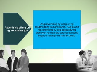 Advertising bilang Uri
ng Komunikasyon
Ang advertising ay isang uri ng
pangmadlang komunikasyon. Ang layunin
ng advertising ay ang pagpukaw ng
atensiyon ng mga tao patungo sa isang
bagay o serbisyo na nais iendorso.
 