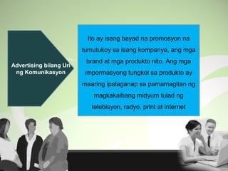 Advertising bilang Uri
ng Komunikasyon
Ito ay isang bayad na promosyon na
tumutukoy sa isang kompanya, ang mga
brand at mga produkto nito. Ang mga
impormasyong tungkol sa produkto ay
maaring ipalaganap sa pamamagitan ng
magkakaibang midyum tulad ng
telebisyon, radyo, print at internet
 