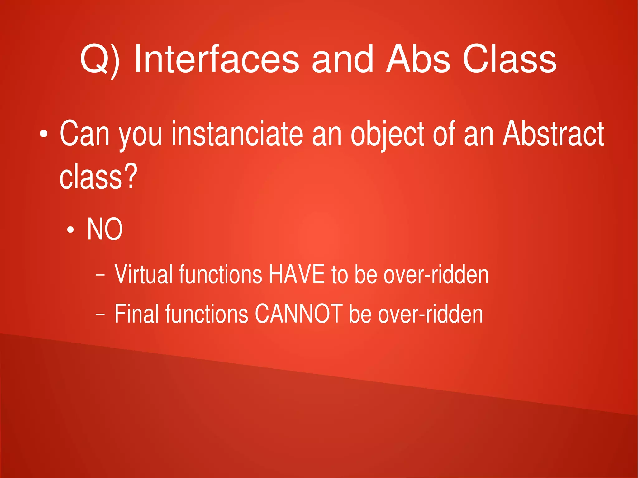    
Q) Interfaces and Abs Class
●
Can you instanciate an object of an Abstract 
class?
●
NO
– Virtual functions HAVE to be over­ridden
– Final functions CANNOT be over­ridden
 