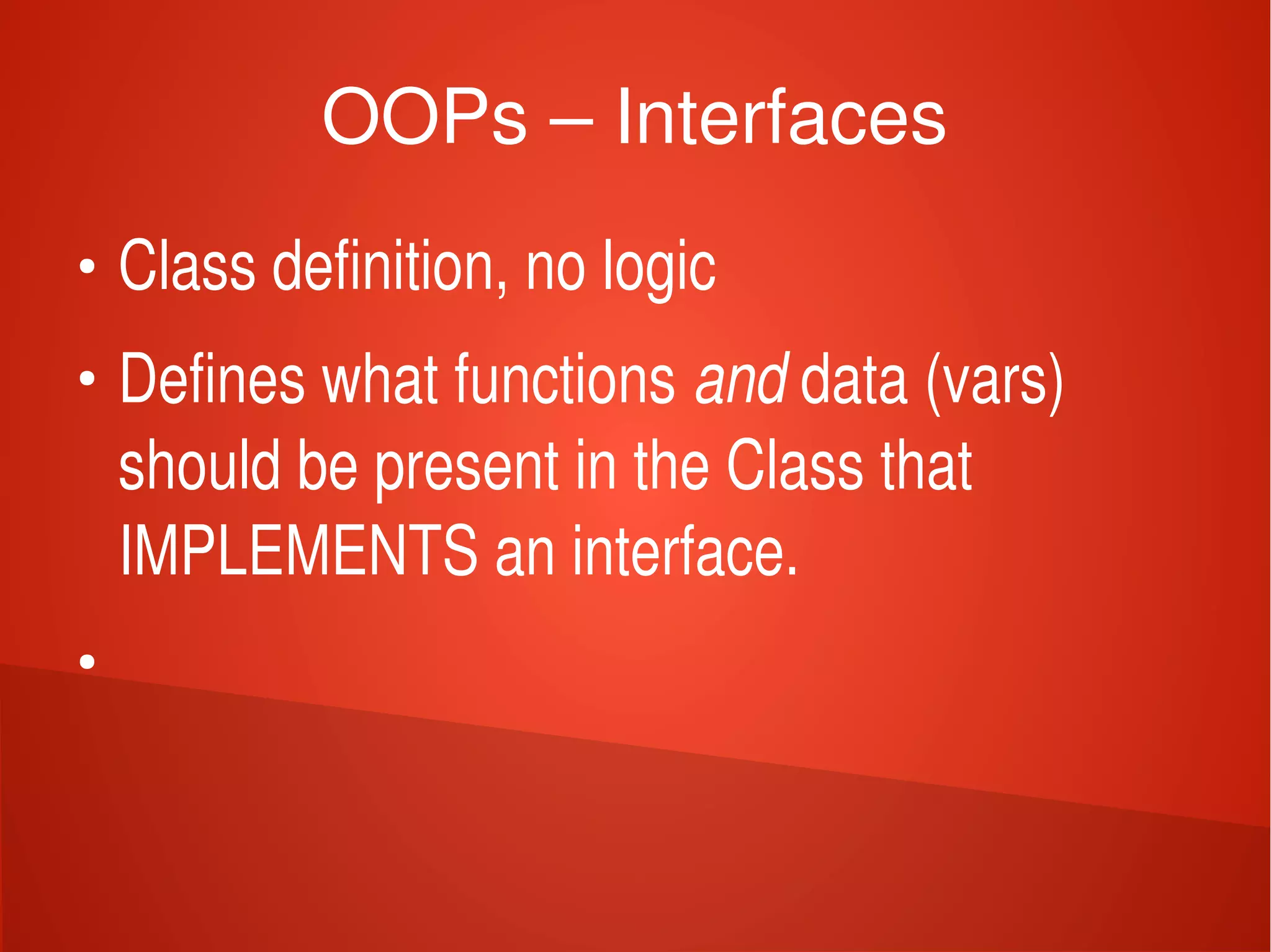    
OOPs – Interfaces
●
Class definition, no logic
●
Defines what functions and data (vars) 
should be present in the Class that 
IMPLEMENTS an interface.
●
 