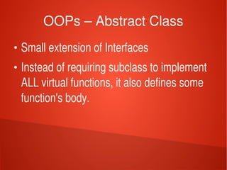    
OOPs – Abstract Class
●
Small extension of Interfaces
●
Instead of requiring subclass to implement 
ALL virtual functions, it also defines some 
function's body.
 