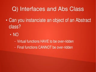    
Q) Interfaces and Abs Class
●
Can you instanciate an object of an Abstract 
class?
●
NO
– Virtual functions HAVE to be over­ridden
– Final functions CANNOT be over­ridden
 
