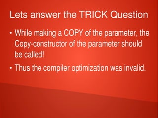    
Lets answer the TRICK Question
●
While making a COPY of the parameter, the 
Copy­constructor of the parameter should 
be called!
●
Thus the compiler optimization was invalid.
 