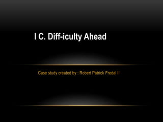 I C. Diff-iculty Ahead 
Case study created by : Robert Patrick Fredal II 
 