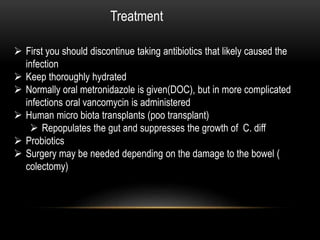Treatment 
 First you should discontinue taking antibiotics that likely caused the 
infection 
 Keep thoroughly hydrated 
 Normally oral metronidazole is given(DOC), but in more complicated 
infections oral vancomycin is administered 
 Human micro biota transplants (poo transplant) 
 Repopulates the gut and suppresses the growth of C. diff 
 Probiotics 
 Surgery may be needed depending on the damage to the bowel ( 
colectomy) 
 