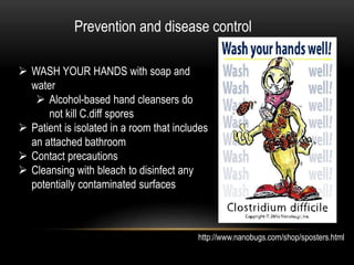 Prevention and disease control 
 WASH YOUR HANDS with soap and 
water 
 Alcohol-based hand cleansers do 
not kill C.diff spores 
 Patient is isolated in a room that includes 
an attached bathroom 
 Contact precautions 
 Cleansing with bleach to disinfect any 
potentially contaminated surfaces 
http://www.nanobugs.com/shop/sposters.html 
