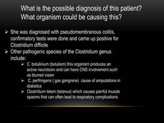 What is the possible diagnosis of this patient? 
What organism could be causing this? 
 She was diagnosed with pseudomembranous colitis, 
confirmatory tests were done and came up positive for 
Clostridium difficile 
 Other pathogenic species of the Clostridium genus 
include: 
 C. botulinium (botulism) this organism produces an 
active neurotoxin and can have CNS involvement such 
as blurred vision 
 C. perfringens ( gas gangrene) cause of amputations in 
diabetics 
 Clostridium tetani (tetanus) which causes painful muscle 
spasms that can often lead to respiratory complications 
 