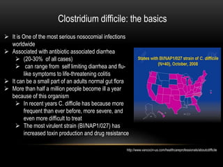 Clostridium difficile: the basics 
 It is One of the most serious nosocomial infections 
worldwide 
 Associated with antibiotic associated diarrhea 
 (20-30% of all cases) 
 can range from self limiting diarrhea and flu-like 
symptoms to life-threatening colitis 
 It can be a small part of an adults normal gut flora 
 More than half a million people become ill a year 
because of this organism 
 In recent years C. difficile has because more 
frequent than ever before, more severe, and 
even more difficult to treat 
 The most virulent strain (BI/NAP1/027) has 
increased toxin production and drug resistance 
http://www.vancocin-us.com/healthcareprofessionals/aboutcdifficile 
 