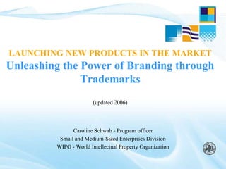 LAUNCHING NEW PRODUCTS IN THE MARKET
Unleashing the Power of Branding through
Trademarks
(updated 2006)
Caroline Schwab - Program officer
Small and Medium-Sized Enterprises Division
WIPO - World Intellectual Property Organization
 