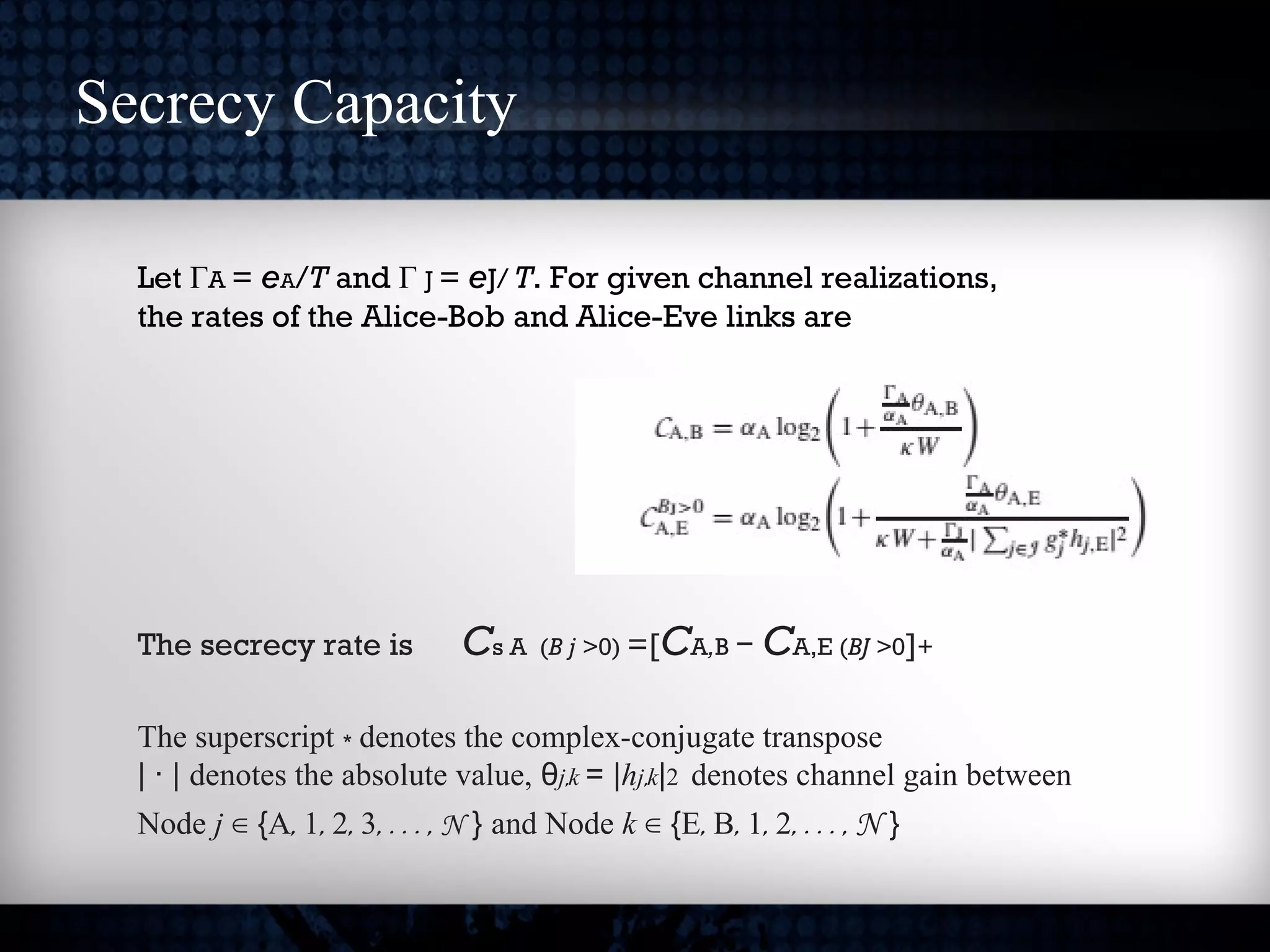 Secrecy Capacity
Let ΓA = eA/T and Γ J = eJ/ T. For given channel realizations,
the rates of the Alice-Bob and Alice-Eve links are
The secrecy rate is Cs A (B j >0) =[CA,B − CA,E (BJ >0]+
The superscript ∗ denotes the complex-conjugate transpose
| · | denotes the absolute value, θj,k = |hj,k|2 denotes channel gain between
Node j ∈ {A, 1, 2, 3, . . . , N } and Node k ∈ {E, B, 1, 2, . . . , N }
 