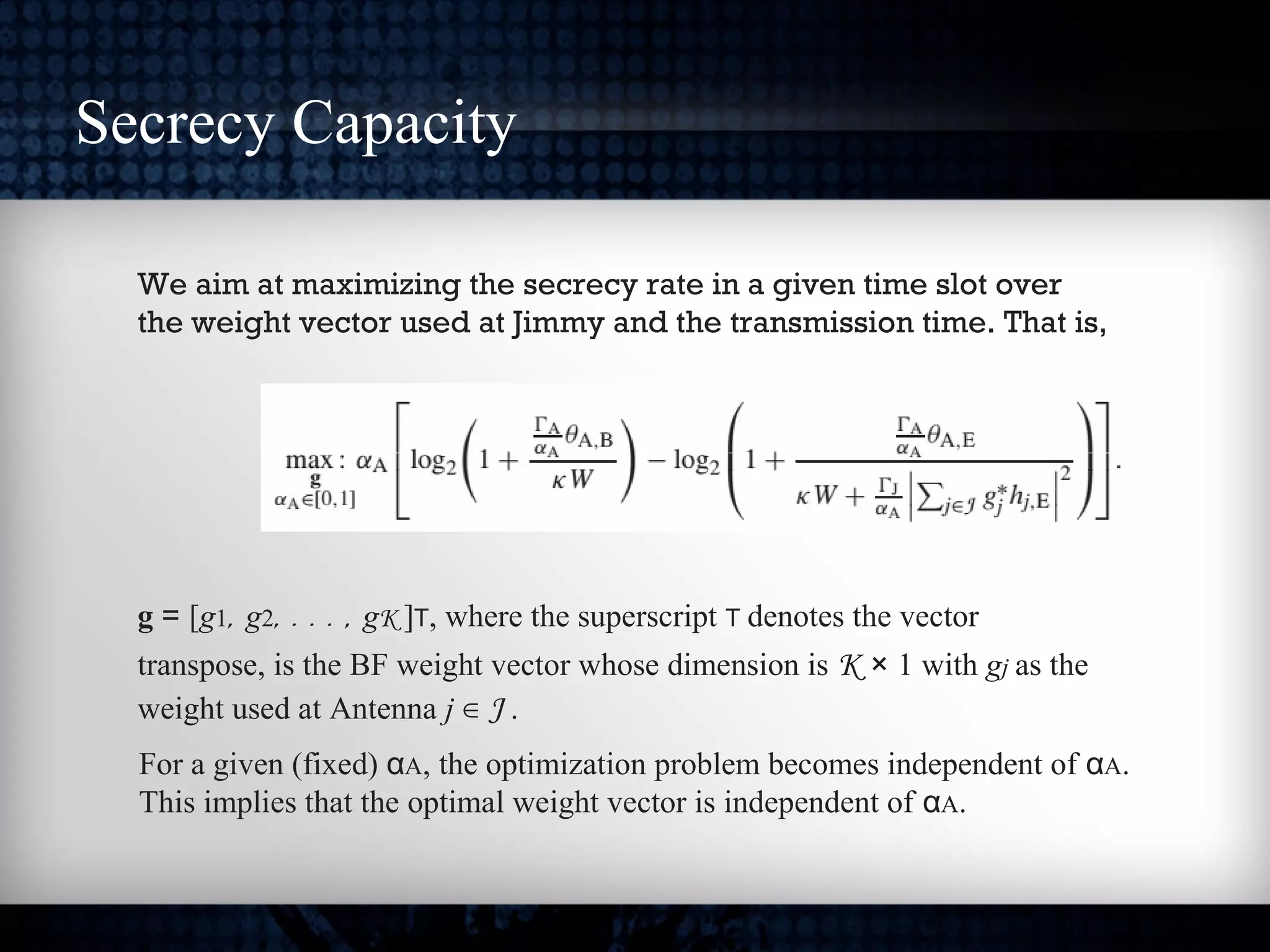 We aim at maximizing the secrecy rate in a given time slot over
the weight vector used at Jimmy and the transmission time. That is,
g = [g1, g2, . . . , gK ]T, where the superscript T denotes the vector
transpose, is the BF weight vector whose dimension is K × 1 with gj as the
weight used at Antenna j ∈ J .
For a given (fixed) αA, the optimization problem becomes independent of αA.
This implies that the optimal weight vector is independent of αA.
Secrecy Capacity
 
