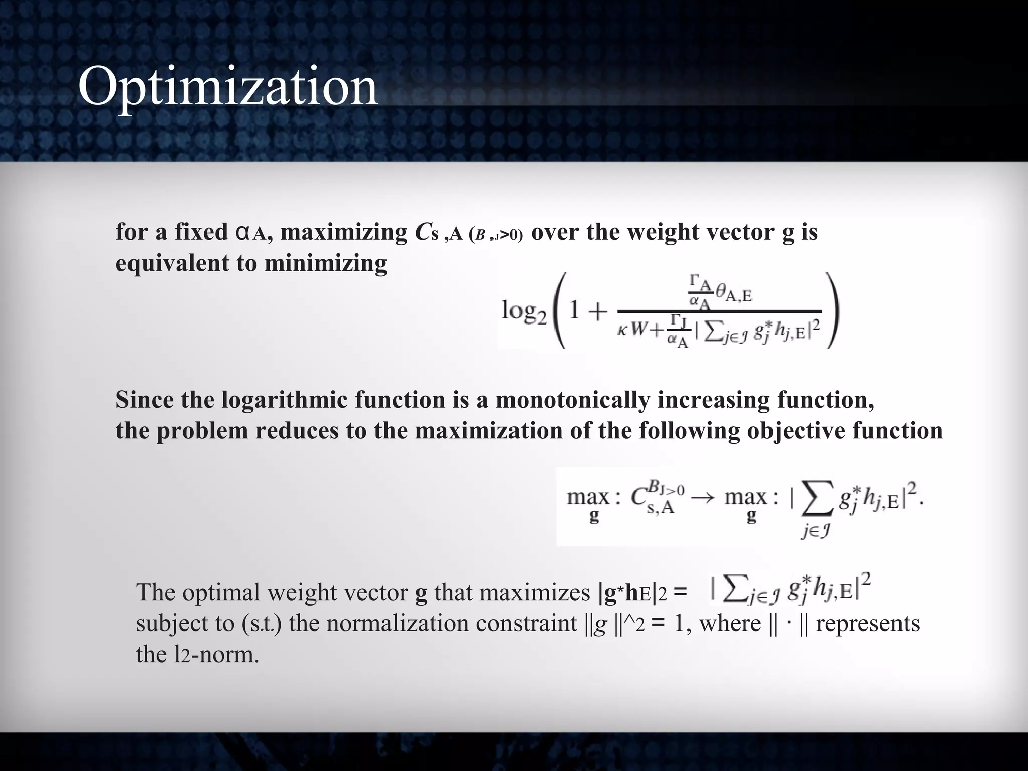 Optimization
for a fixed αA, maximizing Cs ,A (B ,J>0) over the weight vector g is
equivalent to minimizing
Since the logarithmic function is a monotonically increasing function,
the problem reduces to the maximization of the following objective function
The optimal weight vector g that maximizes |g*hE|2 =
subject to (s.t.) the normalization constraint ||g ||^2 = 1, where || · || represents
the l2-norm.
 