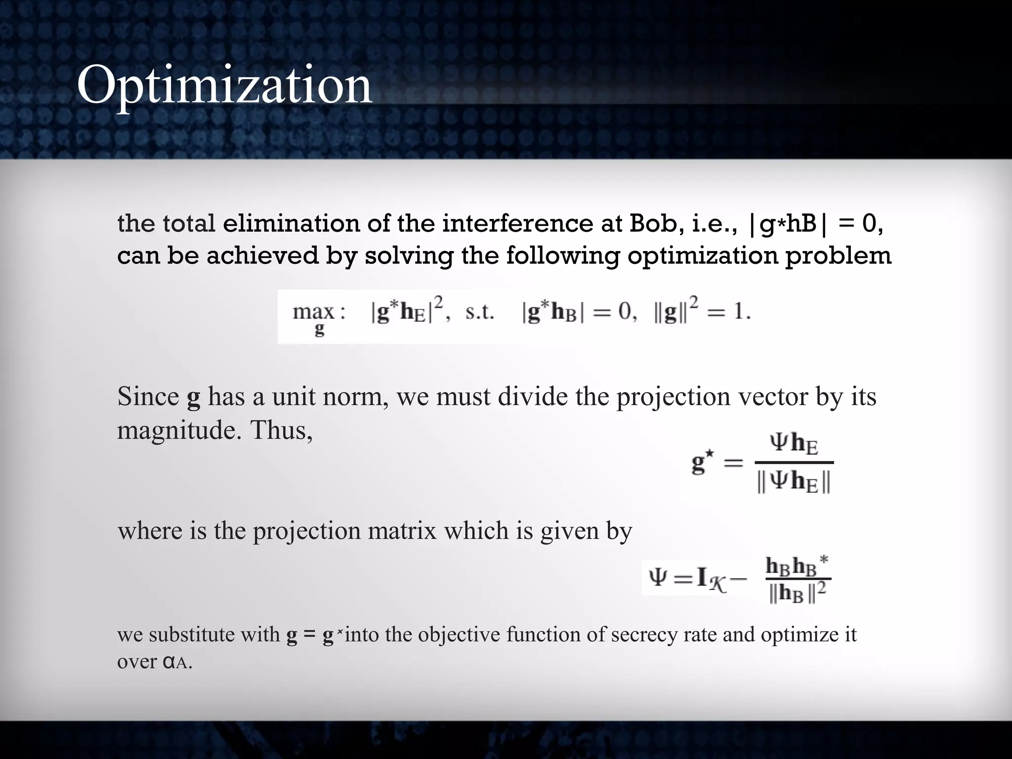 Optimization
the total elimination of the interference at Bob, i.e., |g hB| = 0,∗
can be achieved by solving the following optimization problem
Since g has a unit norm, we must divide the projection vector by its
magnitude. Thus,
where is the projection matrix which is given by
we substitute with g = g* into the objective function of secrecy rate and optimize it
over αA.
 
