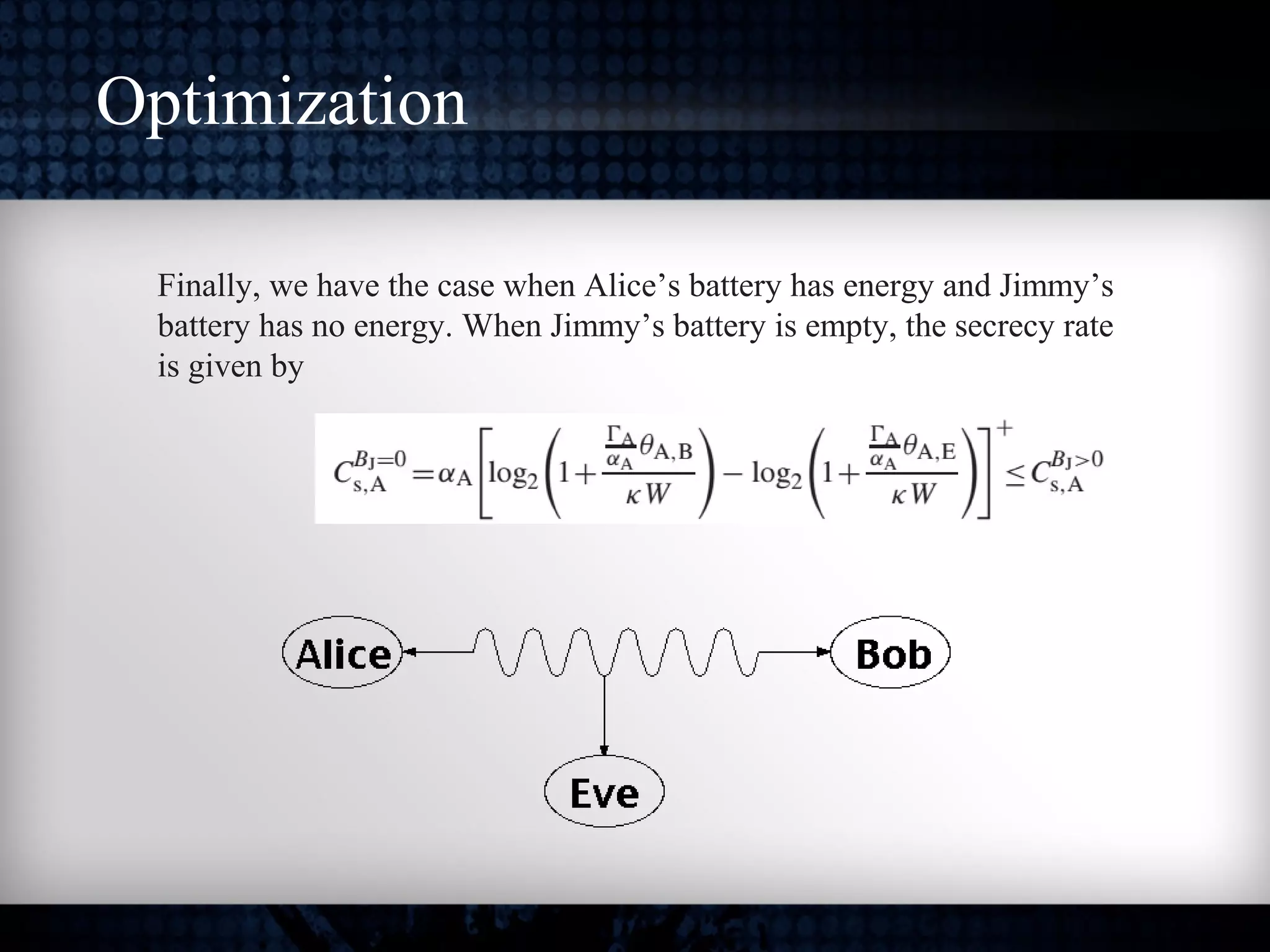 Optimization
Finally, we have the case when Alice’s battery has energy and Jimmy’s
battery has no energy. When Jimmy’s battery is empty, the secrecy rate
is given by
 