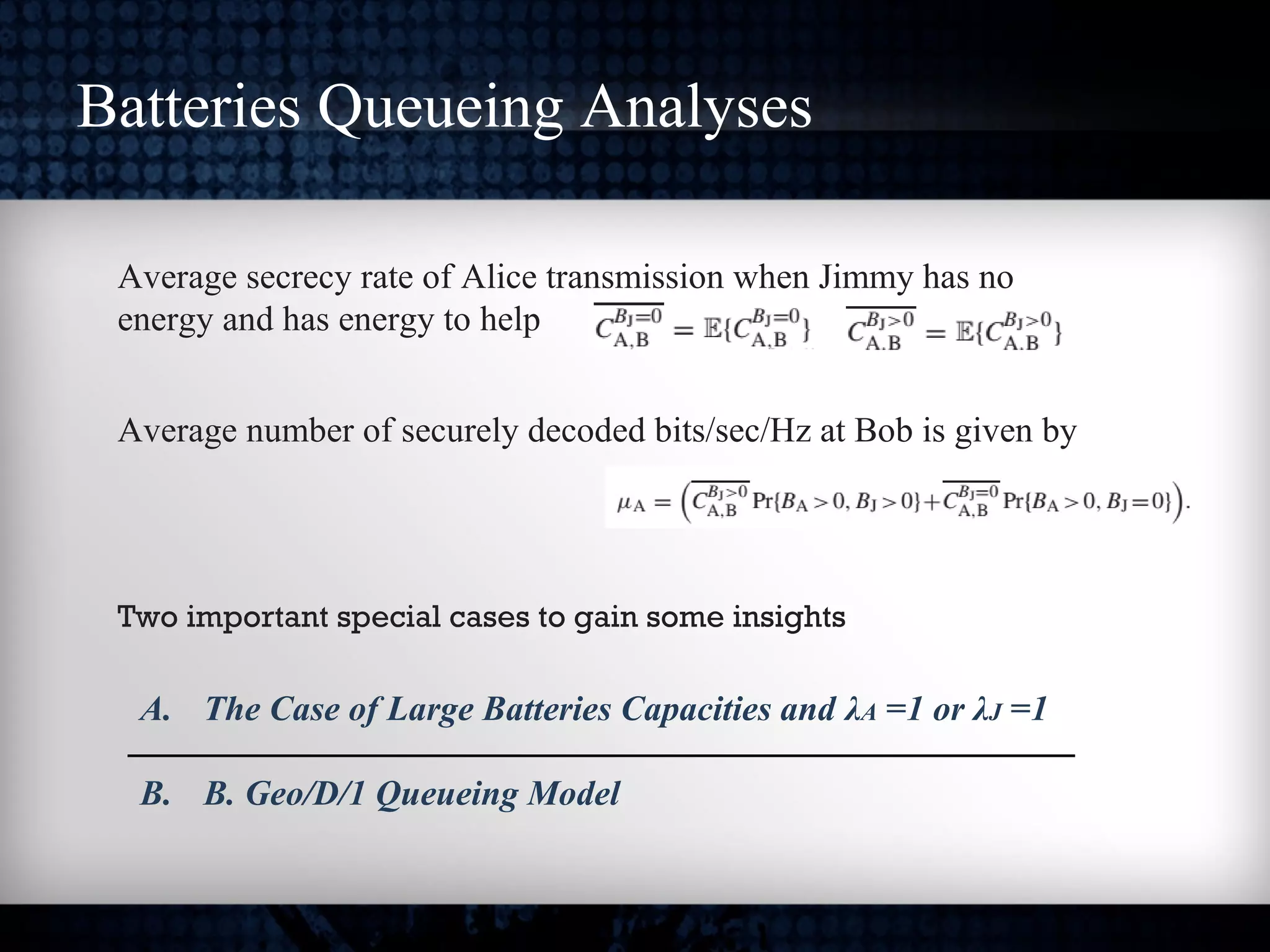 Batteries Queueing Analyses
Average secrecy rate of Alice transmission when Jimmy has no
energy and has energy to help
Average number of securely decoded bits/sec/Hz at Bob is given by
Two important special cases to gain some insights
A. The Case of Large Batteries Capacities and λA =1 or λJ =1
B. B. Geo/D/1 Queueing Model
 