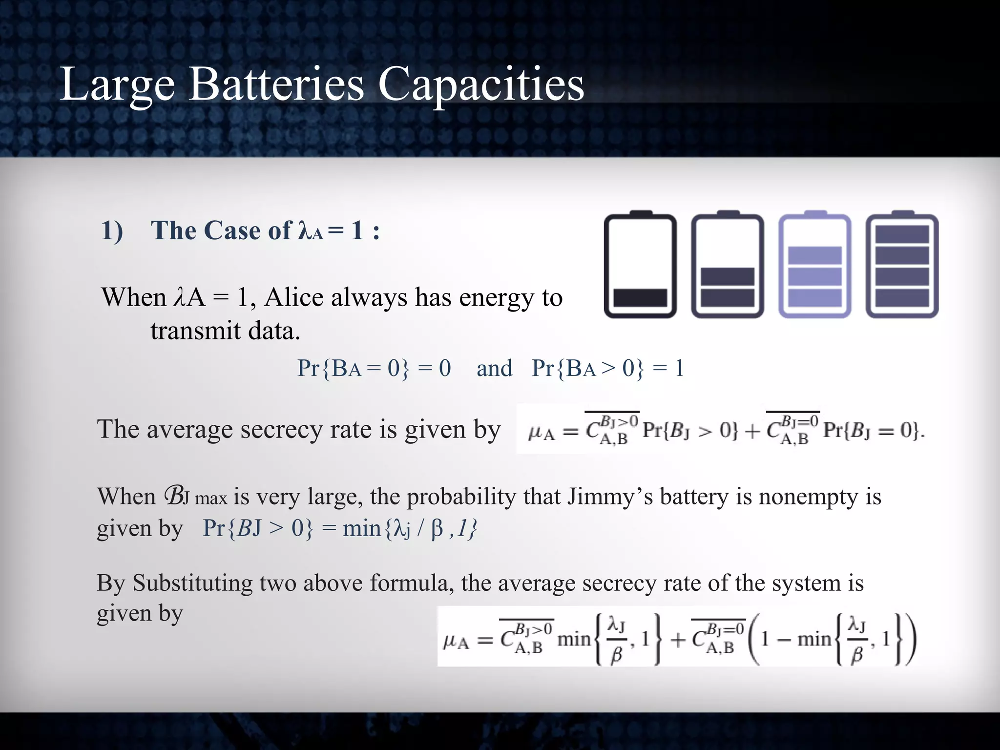 Large Batteries Capacities
1) The Case of λA = 1 :
When λA = 1, Alice always has energy to
transmit data.
Pr{BA = 0} = 0 and Pr{BA > 0} = 1
The average secrecy rate is given by
When BJ max is very large, the probability that Jimmy’s battery is nonempty is
given by Pr{BJ > 0} = min{λj / β ,1}
By Substituting two above formula, the average secrecy rate of the system is
given by
 