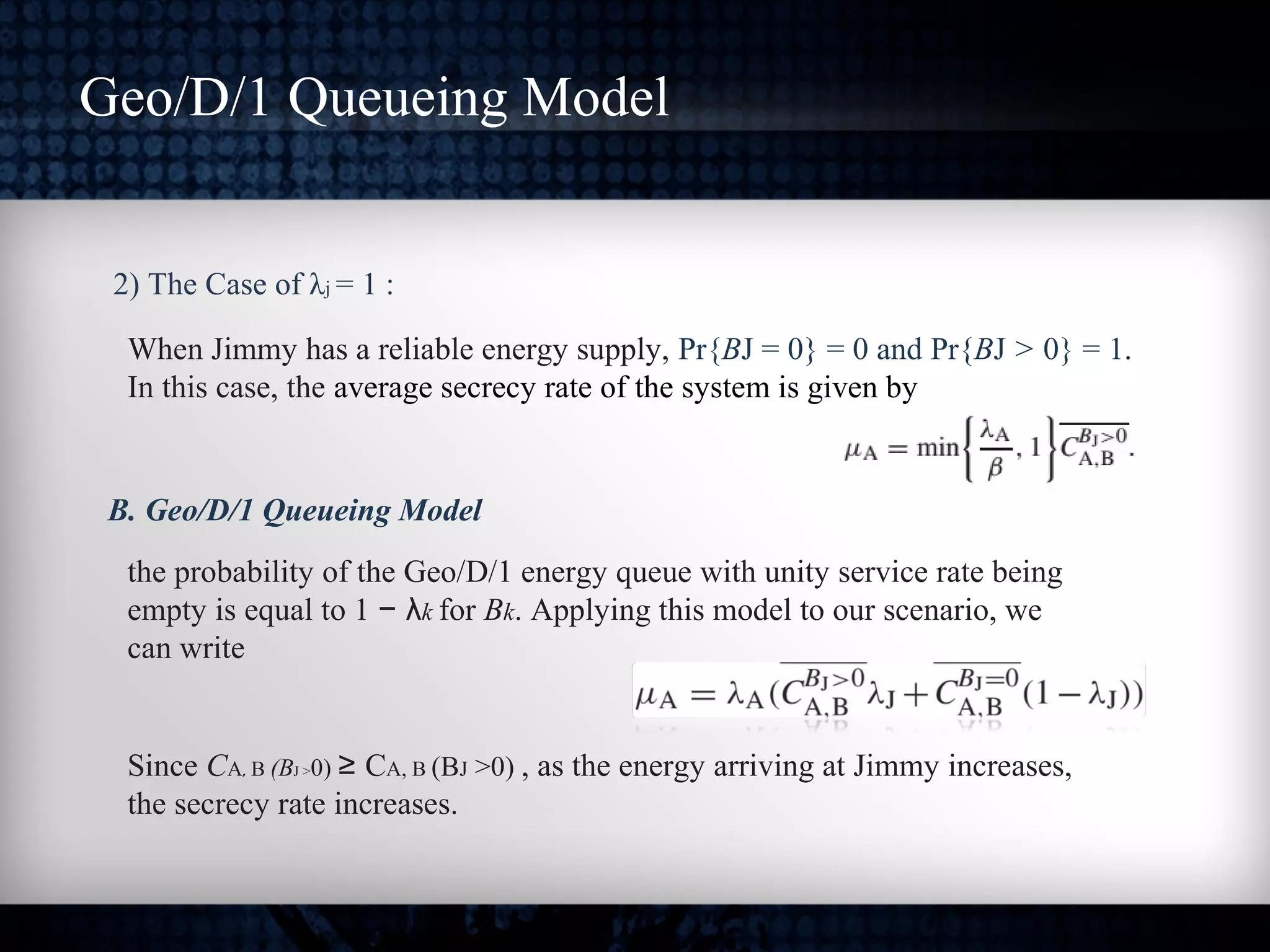 2) The Case of λj = 1 :
When Jimmy has a reliable energy supply, Pr{BJ = 0} = 0 and Pr{BJ > 0} = 1.
In this case, the average secrecy rate of the system is given by
Geo/D/1 Queueing Model
the probability of the Geo/D/1 energy queue with unity service rate being
empty is equal to 1 − λk for Bk. Applying this model to our scenario, we
can write
B. Geo/D/1 Queueing Model
Since CA, B (BJ >0) ≥ CA, B (BJ >0) , as the energy arriving at Jimmy increases,
the secrecy rate increases.
 