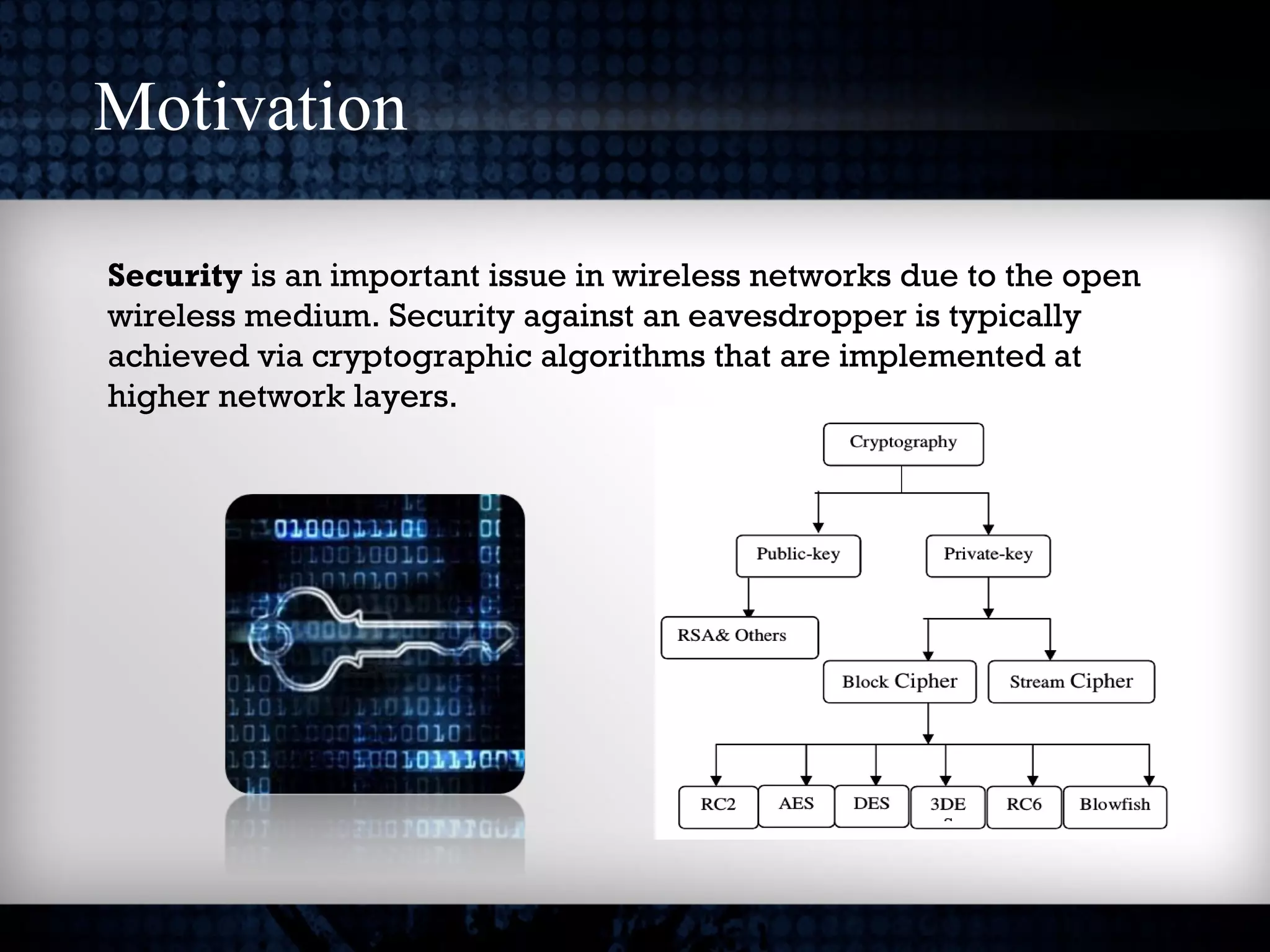 Motivation
Security is an important issue in wireless networks due to the open
wireless medium. Security against an eavesdropper is typically
achieved via cryptographic algorithms that are implemented at
higher network layers.
 