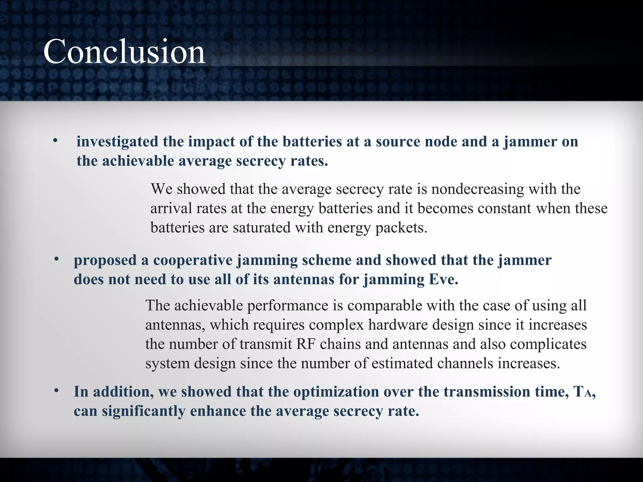 Conclusion
• investigated the impact of the batteries at a source node and a jammer on
the achievable average secrecy rates.
We showed that the average secrecy rate is nondecreasing with the
arrival rates at the energy batteries and it becomes constant when these
batteries are saturated with energy packets.
• In addition, we showed that the optimization over the transmission time, TA,
can significantly enhance the average secrecy rate.
• proposed a cooperative jamming scheme and showed that the jammer
does not need to use all of its antennas for jamming Eve.
The achievable performance is comparable with the case of using all
antennas, which requires complex hardware design since it increases
the number of transmit RF chains and antennas and also complicates
system design since the number of estimated channels increases.
 