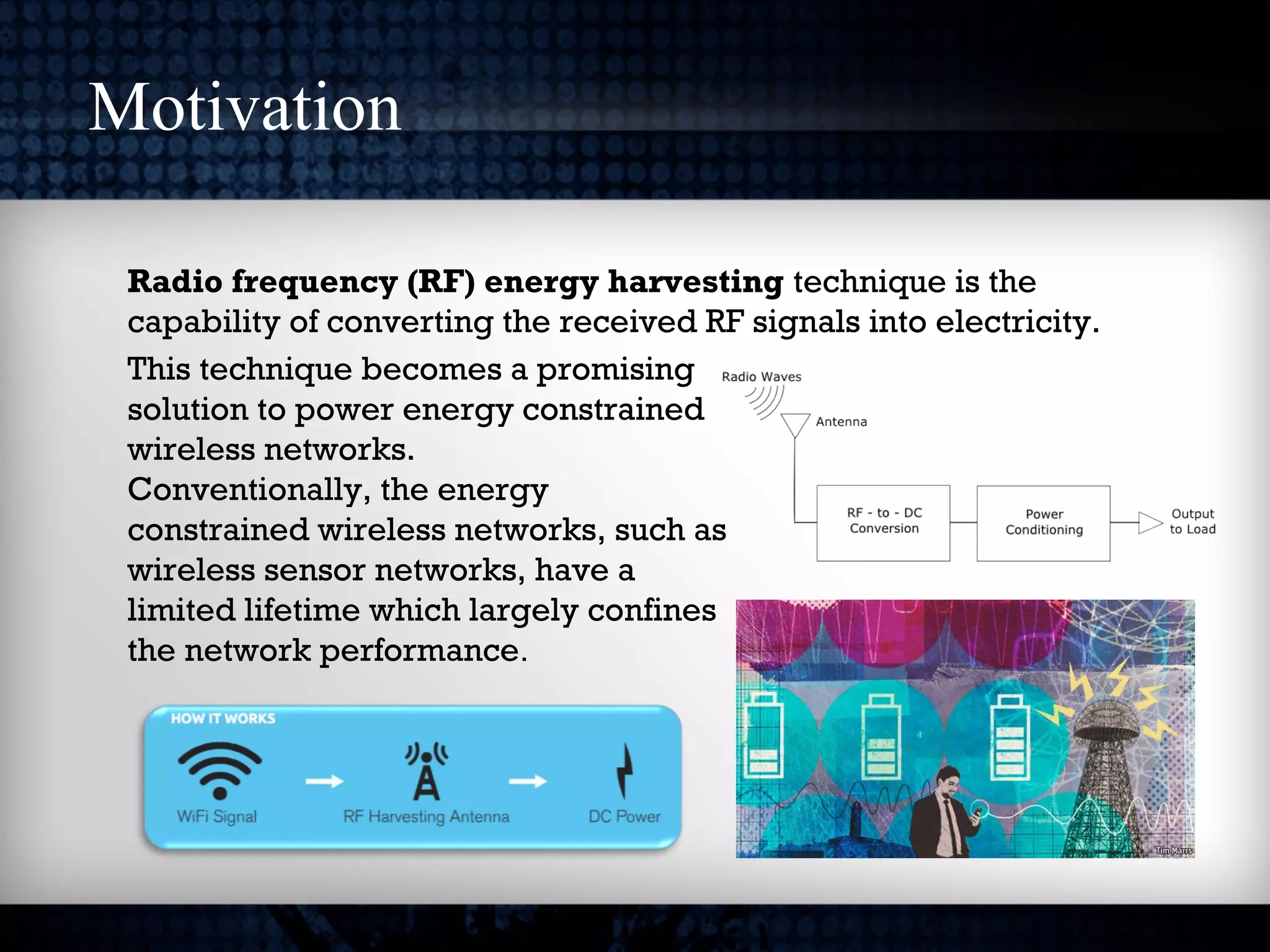 Motivation
Radio frequency (RF) energy harvesting technique is the
capability of converting the received RF signals into electricity.
This technique becomes a promising
solution to power energy constrained
wireless networks.
Conventionally, the energy
constrained wireless networks, such as
wireless sensor networks, have a
limited lifetime which largely confines
the network performance.
 