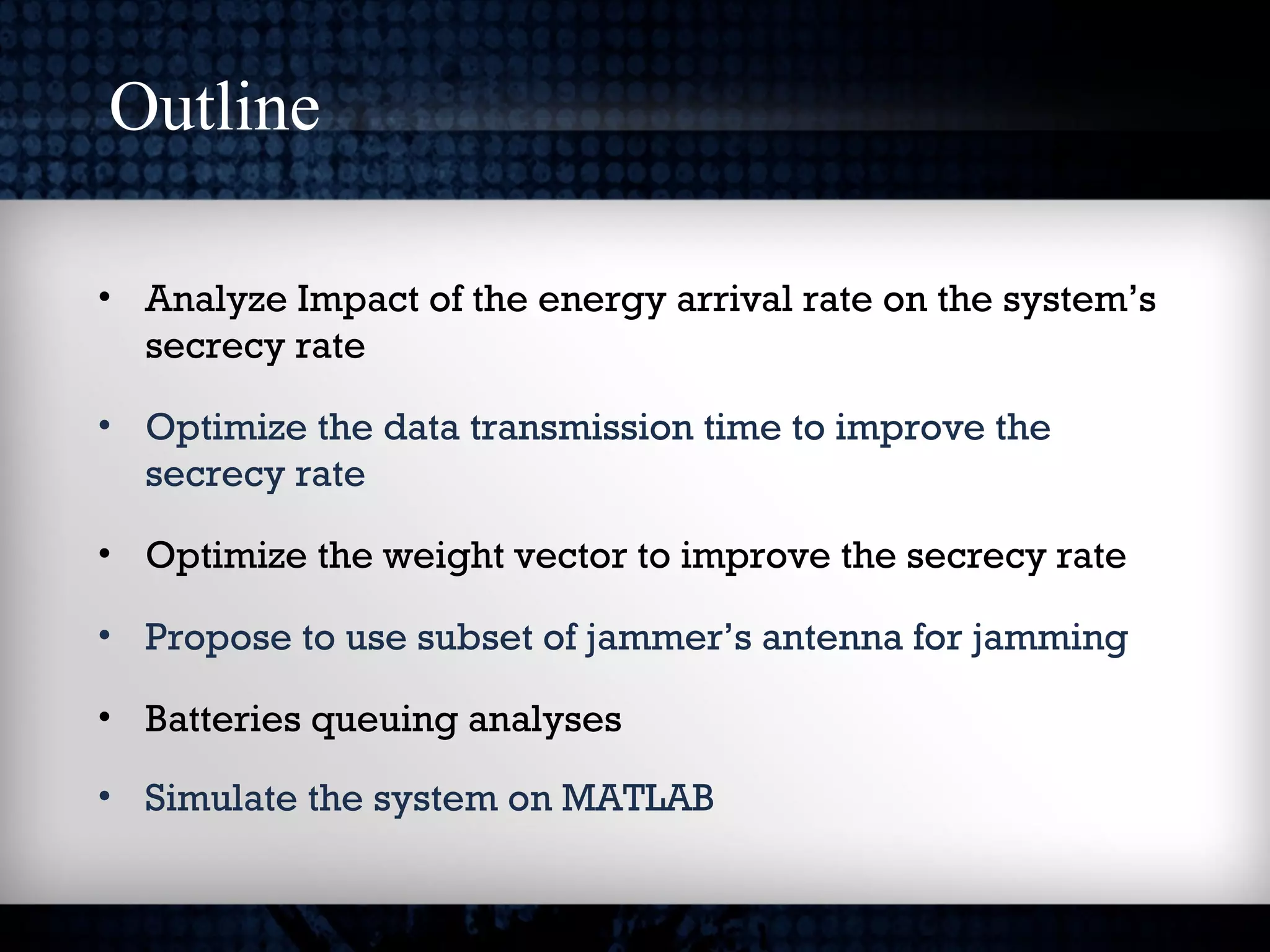 Outline
• Analyze Impact of the energy arrival rate on the system’s
secrecy rate
• Optimize the data transmission time to improve the
secrecy rate
• Optimize the weight vector to improve the secrecy rate
• Propose to use subset of jammer’s antenna for jamming
• Batteries queuing analyses
• Simulate the system on MATLAB
 