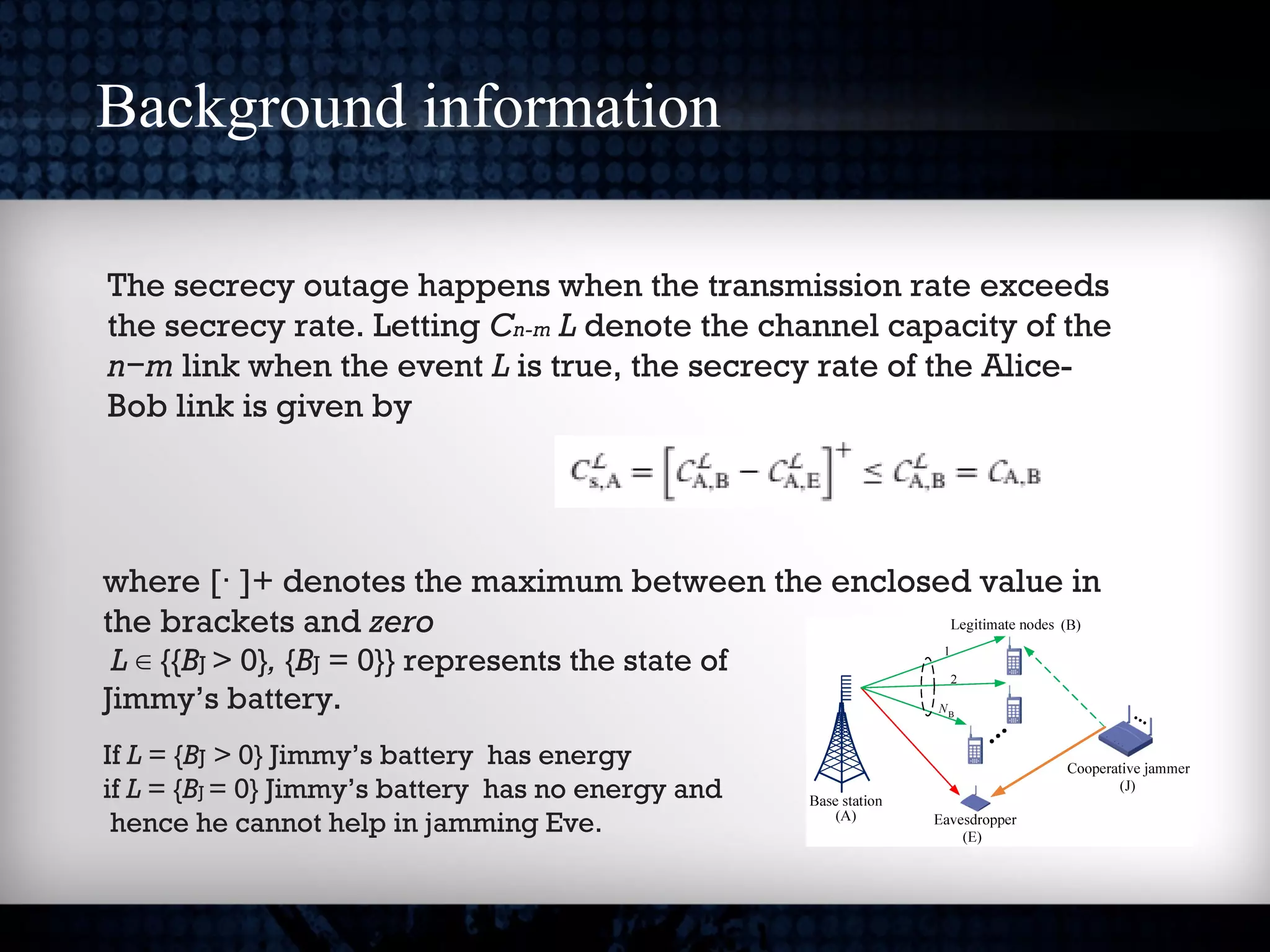 Background information
The secrecy outage happens when the transmission rate exceeds
the secrecy rate. Letting Cn-m L denote the channel capacity of the
n−m link when the event L is true, the secrecy rate of the Alice-
Bob link is given by
where [ ]+ denotes the maximum between the enclosed value in·
the brackets and zero
L {{∈ BJ > 0}, {BJ = 0}} represents the state of
Jimmy’s battery.
If L = {BJ > 0} Jimmy’s battery has energy
if L = {BJ = 0} Jimmy’s battery has no energy and
hence he cannot help in jamming Eve.
 