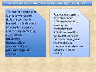Reading investigators
have abandoned
different theoretical,
evolving, and
methodological
limitations on ability
paths, and therefore
they have managed all
reading skills as
comparable mechanisms
collected in skillful
reading.
The author´s complaint
is that some reading
skills are commonly
learned in a fairly short
growing time period,
and consequently they
ought not be
considered
theoretically or
systematically as
generally dispersed
abilities.
R E I N T E R P R E T I N G T H E D E V E LO P M E N T O F R E A D I N G S K I L L S
 