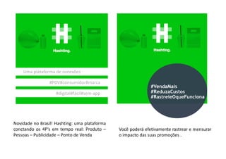 Uma plataforma de conexões
#PDV#consumidor#marca#PDV#consumidor#marca
#digital#fácil#sem-app
Novidade no Brasil! Hashting: uma plataforma
conctando os 4P’s em tempo real: Produto –
Pessoas – Publicidade – Ponto de Venda
Você poderá efetivamente rastrear e mensurar
o impacto das suas promoções .
#VendaMais
#ReduzaCustos
#RastreieOqueFunciona
 