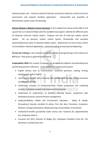 Advanced Diploma (Vocational) in Industrial Electronics & Automation
5
hydraulic power unit. Construct and test hydraulic and electro-hydraulic control circuits for
construction and material handling applications. Disassemble and assemble of
Mechatronics system as per the drawings.
Elective Module 3 (Robotic Control Systems): In this module the trainee will be able to Set
up and Test run industrial Robot with the available test program. Identify the different parts
of industrial multi-axis robotic system. Program and test of multi-axis robotic control
system. Set up precision motion control system. Disassemble and assemble
electrical/electronic parts of industrial robotic system. Maintenance of servo motor control
circuits.Robotic industrial applications - material handling, processing and dispensing.
On the Job Training: In this module the trainees will be working/training in the Industry for
800 hours. They work as apprentices/Personnel.
Employability Skills:This module is common for all Advanced Diploma (Vocational)courses
and the total period is 160 hours. In this module the trainees will improve
• English literacy such as Pronunciation, functional grammar, reading, writing,
speaking and spoken English
• Learn communication skills, listening skills, motivational training, Facing interviews
and behavioural skills.
• Understand concepts of Entrepreneurship, Project preparation and marketing
analysis, Institutions support and Investment Procurement.
• Understand on productivity, its benefits, affecting factors, comparison with
developed countries, personal finance management.
• UnderstandSafety, Health and Environment Education - Safety & Health,
Occupational Hazards, Accident & safety, First Aid, Basic Provisions, Ecosystem,
Pollution, Energy Conservation, Global warming, Ground Water, Environment.
• Understand benefits guaranteed under various acts- Factories Act, Apprenticeship
Act, Employees State In
• Insurance Act (ESI), Payment of Wages Act, Employees Provident Fund Act, The
Workmen's compensation Act.
 