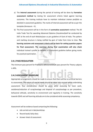 Advanced Diploma (Vocational) in Industrial Electronics & Automation
9
a) The Internal assessment during the period of training will be done by Formative
assessment method by testing for assessment criteria listed against learning
outcomes. The training institute have to maintain individual trainee portfolio as
detailed in assessment guideline. The marks of internal assessment will be as per the
template (Annexure – II).
b) The final assessment will be in the form of summative assessment method. The All
India Trade Test for awarding Advanced Diploma (Vocational)will be conducted by
DGT at the end of each Module/year as per guideline of Govt of India. The pattern
and marking structure is being notified by govt of India from time to time. The
learning outcome and assessment criteria will be basis for setting question papers
for final assessment. The examiner during final examination will also check
individual trainee’s profile as detailed in assessment guideline before giving marks
for practical examination.
2.4.1 PASS REGULATION
The minimum pass percent for Practical is 60% & minimum pass percent for Theory subjects
is 40%.
2.4.2 ASSESSMENT GUIDELINE
Appropriate arrangements should be made to ensure that there will be no artificial barriers
to assessment. The nature of special needs should be taken into account while undertaking
assessment. Due consideration should be given while assessing for team work,
avoidance/reduction of scrap/wastage and disposal of scarp/wastage as per procedure,
behavioral attitude, sensitivity to environment and regularity in training. The sensitivity
towards OSHE and self-learning attitude are to be considered while assessing competency.
Assessment will be evidence based comprising the following:
• Job carried out in labs/workshop
• Record book/ daily diary
• Answer sheet of assessment
 