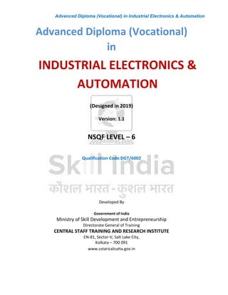 Advanced Diploma (Vocational) in Industrial Electronics & Automation
INDUSTRIAL ELECTRONICS &
AUTOMATION
Advanced Diploma (Vocational)
in
(Designed in 2019)
Version: 1.1
NSQF LEVEL – 6
Qualification Code:DGT/6002
Developed By
Government of India
Ministry of Skill Development and Entrepreneurship
Directorate General of Training
CENTRAL STAFF TRAINING AND RESEARCH INSTITUTE
EN-81, Sector-V, Salt Lake City,
Kolkata – 700 091
www.cstaricalcutta.gov.in
 