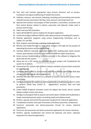 Advanced Diploma (Vocational) in Industrial Electronics & Automation
16
18. Test, wire and maintain appropriate input primary elements such as sensors,
transducers and signal conditioning of related instruments.
19. Calibrate, measure, and maintain indicating, recording and transmitting instruments
related to process parameters like flow, level, pressure and temperature etc.
20. Operate and maintain varioustypes of field controllers, transmitters, converters and
final control devices related to electric, pneumatic and hydraulic media used in
process control loops.
21. Select and tune PID Controllers.
22. Select AB-SLC500 PLC and its modules for the given application.
23. Install and configure different AB PLCs with safety practices of handling PLC systems.
24. Develop application programs using various programming techniques such as
Ladder, STL and FBD.
25. Wire, program and automate a working model application.
26. Monitor and modify the logic to make minor changes in the logic for the purpose of
expanding the process and troubleshooting.
27. Interface different Industrial application models (lift, bottling plant, batch process
reactor, pick and place etc) to PLC and control the different types of processes.
28. Access various troubleshooting resources provided in the software to diagnose the
faults with the PLC system.
29. Setup and run a PLC system to automate the given project and Troubleshoot the
system for its defects.
30. Interconnect PLC systems with different industry standard communication protocols
for data transfer.
31. Configure HMI/ SCADA to communicate with PLC to monitor and modify field data
and perform data logging, alarm logging, etc.
32. Interface VFD with HMI and PLC on a network to monitor and control various motor
parameters.
33. Configure the given DCS system to communicate with a model process plant in order
to perform closed loop control of temperature, pressure, flow and level
parameters.
34. Create SCADA Graphical animation screen for objects like trends, alarms, monitor
display multiple screens and menus.
35. Configure and program DCS to acquire and control data in SCADA and troubleshoot a
simple automated process system at working model and software levels.
36. Perform, operate and control the pneumatic equipment for industrial applications.
37. Troubleshoot maintain and repair Pneumatics and electro pneumatic components.
38. Construct –pneumatic and electro-pneumatic Circuits for various industrial
applications.
39. Construct, test pneumatic and electro pneumatic applications for various industries.
40. Perform, operate troubleshoot and control the Hydraulic and elctro- Hydraulic
equipment for industrial applications.
 