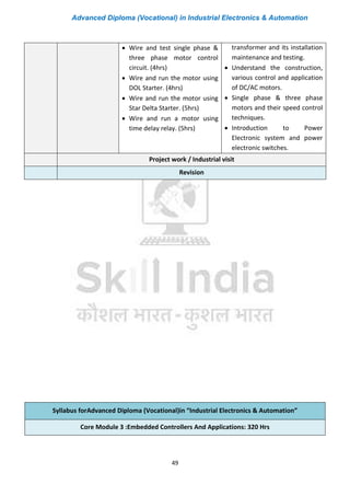 Advanced Diploma (Vocational) in Industrial Electronics & Automation
49
• Wire and test single phase &
three phase motor control
circuit. (4hrs)
• Wire and run the motor using
DOL Starter. (4hrs)
• Wire and run the motor using
Star Delta Starter. (5hrs)
• Wire and run a motor using
time delay relay. (5hrs)
transformer and its installation
maintenance and testing.
• Understand the construction,
various control and application
of DC/AC motors.
• Single phase & three phase
motors and their speed control
techniques.
• Introduction to Power
Electronic system and power
electronic switches.
Project work / Industrial visit
Revision
Syllabus forAdvanced Diploma (Vocational)in “Industrial Electronics & Automation”
Core Module 3 :Embedded Controllers And Applications: 320 Hrs
 