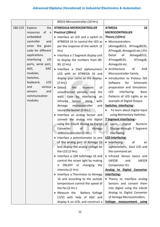 Advanced Diploma (Vocational) in Industrial Electronics & Automation
52
89S52 Microcontroller.(10 Hrs)
180-219 Explore the
resources of a
embedded
controller and
enter the given
code for different
applications.
Interfacing I/O
ports, serial port,
ADC, DAC
modules,
Switches,
keyboard, LCD
and various
sensors and
communication
modules.
ATMEGA16 MICROCONTROLLER
Practical (28Hrs)
• Interface an LED and a switch to
ATMEGA 16 to control the LED as
per the response of the switch. (2
Hrs)
• Interface a 7 Segment display unit
to display the numbers from 00-
99. (2 Hrs)
• Interface a 16x2 alphanumeric
LCD with an ATMEGA 16 and
display your name on the display.
(2 Hrs )
• Detect the moment of
unauthorised persons near the
wall/ Gate by interfacing an
Infrared Sensor along with
Atmega microcontroller and
sound the buzzer.(2 Hrs )
• Interface an analog Sensor and
convert the analog into digital
using the inbuilt Analog to Digital
Converter of Atmega
16Microcontroller.(2 Hrs )
• Interface a potentiometer to one
of the analog port of Atmega 16
and display the analog voltage on
the LCD.(2 Hrs)
• Interface a LDR toAtmega 16 and
control the street light by making
it ON,OFF or changing the
intensity.(2 Hrs)
• Interface a Thermistor to Atmega
16 and according to the outside
temperature control the speed of
the fan.(2 Hrs )
• Measure the Battery Voltage
(12V) with help of ADC and
display it on LCD, and construct a
ATMEGA 16
MICROCONTROLLER
Theory (12Hrs)
• Microcontrollers
(Atmega8515, ATmega8535,
ATmega8, Atmega16 etc.) Pin
Detail of Atmega8515,
ATmega8535, ATmega8,
Atmega16 etc.
• Architecture of AVR
Microcontroller Family.
• Introduction to Proteus ISIS
Software for Schematic
preparation and Simulation.
LED interfacing- Basic
Patterns of LED Lights as an
example of Digital Output.
Switches interfacing:-
• To learn about Digital Input
using Momentary Switches
7 Segment interfacing:-
• Learn Digital Numeric
Display through 7 Segment
Interfacing.
LCD Interfacing-
• Interfacing of an
alphanumeric, 16x2 LCD and
the command set.
• Infrared Sensor basics and
LM358 and LM324
Comparator ICs
Analog to Digital Converter
Interfacing:-
• Theory to interface analog
Sensors and convert them
into digital using the inbuilt
Analog to Digital Converter
of Atmega Microcontrollers.
Voltage measurement using
 