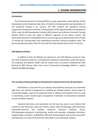 Advanced Diploma (Vocational) in Industrial Electronics & Automation
1
Introduction:
The Directorate General of Training (DGT)is an apex organization under Ministry of Skill
Development and Entrepreneurship, Govt. of India for the development and coordination of
the vocational training in our country. The DGT conducts the vocational training
programmes through the Craftsmen Training Scheme (CTS), Apprenticeship Training Scheme
(ATS), under the Skill Development Initiative (SDI) Scheme and Craftsmen Instructor Training
Scheme (CITS) to cater the needs of different segments of the Labour market. The
Directorate General of Training (DGT) acts as a central agency to advise Government of India
in framing the training policy and coordinating vocational training throughout India. The
day-to-day administration of the ITIs rests with the State Governments/ Union Territories.
Skill Diploma Initiative:
In addition to that, the Ministry has planned to start Skill Diploma courses to cater
the need of demand raised on a comprehensive workforce requirement, under DGT gamut.
The proposed skill diploma holders will be trained more on practical competencies (70%
Practical & 30% Theory) rather than more of theoretical knowledge offered in regular
Polytechnic/Diplomacolleges.
The necessity of Advanced Diploma (Vocational) in Industrial Electronics & Automation:
Automation is a key word for any industry and machines/ processes are automated
right from raw material management to handling the finished product. Various types of
control technologies, state of art equipment both in software and hardware form are used
in automating a plant. Several types of equipment of domestic to international standards
are part of today’s industry.
Industrial electronics and automation are the two key areas in any industry that
include oil and natural gas, steel and cement, power, food and beverage, pharmaceutical,
Automotive,chemical and fertilizer industries. Electrical machines, Drives,
UPS,Solarpower,component manufacturing, testing and assembly, embedded controllers,
programmable controllers, SCADA/HMI, DCS,Field instrumentation and control, pneumatic
and hydraulics, are some of the technical areas dealt in any automated industry.
1. COURSE INFORMATION
 