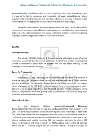 Advanced Diploma (Vocational) in Industrial Electronics & Automation
2
When we consider the old technology in process industries, it has many disadvantages and
it is due to the lack in consistency and repeatability of quality output.Diploma holders
(regular) employed in the industrial field have been educated in a variety of disciplines, but
rarely in practical and application oriented advanced automation technologies.
Hence the requirement of workforce always exists in the arena. Service Technicians,
programmers, component assembly and testing personnel, installation and commissioning
engineers, techno commercial sales cum service technicians, Shop floor Supervisors, Quality
Inspectors, are the category of workforces required in Industries.
Benefits:
Industry Advantage:
The Ministry of Sill Development & Entrepreneurship will provide a pool of service
technicians to work at shop floor level, supervisors for electronic product manufacturing
trained to international bench mark for industry. This will also enable industry to take
challenges in the automated industries.
Career for Professionals:
Automation is a key technology for the manufacturing industries of Electronics &
Hardware sector and requires qualified persons with the competencies at various levels of
skill and knowledge. The Advanced Diploma (Vocational)offers opportunity for upward
career progression for the NTC (DGT) certificate holders. There is enormous scope to obtain
domestic and overseas appointment for Advanced Diploma (Vocational)holders having
practical competencies from the ground level as automation technician to Shop floor
supervisor and Maintenance engineer.
Course Particulars:
In this Advanced Diploma (Vocational)inIndustrial Electronics
&Automationthetrainee is trained on Five Core moduleseachof 320 hours duration in first
year. Each Core module contains professional skill &professional knowledge. In addition to
this, the trainee is entrusted with the project work and extracurricular activities to build up
confidence. In second year amongst the available electives trainee has to select any of two
elective modules, each module containing 320 hours duration with total duration of 640
hours. The trainee will be trained in Industry for 800 hours (as a part of on-the-job training).
There will be a common subject for all Advanced Diploma (Vocational)courses on
 